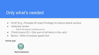 Only what’s needed
● PLOP (E.g., Principle Of Least Privilege) to reduce attack surface
● Verbosity review
○ Deﬁne all outputs including errors
● (Total invoice $) != (the sum of all items in the cart)
● Bonus - Often increases speed too!
Activity type:
Reconnaissance
 