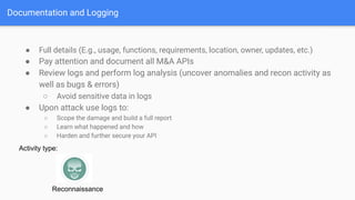 ● Full details (E.g., usage, functions, requirements, location, owner, updates, etc.)
● Pay attention and document all M&A APIs
● Review logs and perform log analysis (uncover anomalies and recon activity as
well as bugs & errors)
○ Avoid sensitive data in logs
● Upon attack use logs to:
○ Scope the damage and build a full report
○ Learn what happened and how
○ Harden and further secure your API
Documentation and Logging
Activity type:
Reconnaissance
 