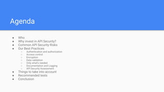Agenda
● Who
● Why invest in API Security?
● Common API Security Risks
● Our Best Practices
○ Authentication and authorization
○ Access control
○ Encryption
○ Data validation
○ Only what’s needed
○ Documentation and Logging
○ API Security Assessment
● Things to take into account
● Recommended tests
● Conclusion
 