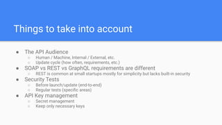 Things to take into account
● The API Audience
○ Human / Machine, Internal / External, etc.
○ Update cycle (how often, requirements, etc.)
● SOAP vs REST vs GraphQL requirements are different
○ REST is common at small startups mostly for simplicity but lacks built-in security
● Security Tests
○ Before launch/update (end-to-end)
○ Regular tests (speciﬁc areas)
● API Key management
○ Secret management
○ Keep only necessary keys
 