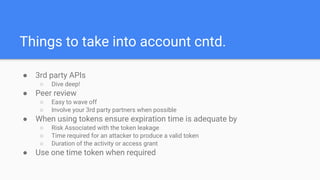 Things to take into account cntd.
● 3rd party APIs
○ Dive deep!
● Peer review
○ Easy to wave off
○ Involve your 3rd party partners when possible
● When using tokens ensure expiration time is adequate by
○ Risk Associated with the token leakage
○ Time required for an attacker to produce a valid token
○ Duration of the activity or access grant
● Use one time token when required
 