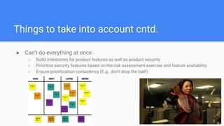 Things to take into account cntd.
● Can’t do everything at once
○ Build milestones for product features as well as product security
○ Prioritize security features based on the risk assessment exercise and feature availability
○ Ensure prioritization consistency (E.g., don’t drop the ball!)
 