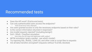 Recommended tests
● Does the API work? (End-to-end tests)
● Can only authenticated users access the endpoints?
○ Tests brute-force entry attempts
● Are users granted access to only the necessary endpoints based on their roles?
● Is the correct information returned in responses?
● Are invalid requests rejected? (including benign!)
● DoS / DDoS / Overﬂow simulation
○ How does the API deal with legitimate traﬃc spikes?
● MITM simulation (grab a packet - see what’s inside!)
● Try injecting SQL, NoSQL, LDAP, OS, and other code or script ﬁles to requests
● Are all data transfers encrypted? (requests without TLS/SSL blocked)
 