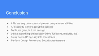 Conclusion
● APIs are very common and present unique vulnerabilities
● API security is more about the context
● Tools are great, but not enough
● Delete everything unnecessary (keys, functions, features, etc.)
● Break down API security into milestones
● Perform Design Review and Security Assessment
 