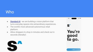 Who
● Standard AI - we are building a vision platform that
turns everyday spaces into extraordinary experiences.
● The world’s most advanced autonomous retail
platform.
● Allow shoppers to shop in minutes and check out in
seconds (literally!)
 