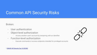 Common API Security Risks
Broken:
- User authentication
- Object-level authorization
- Access another user's account by tampering with an identiﬁer
- Function-level authorization
- Execute commands or access endpoints intended for privileged accounts
* OWASP API Security Top 10 2023RC
 