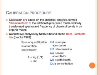 CALIBRATION PROCEDURE
 Calibration are based on the statistical analysis, termed
“chemometrics” of the relationship between mathematically
transformed spectra and frequency of chemical bonds in an
organic matrix.
 Quantitative analysis by NIRS is based on the Beer- Lamberts
law (crooks 1978)
 