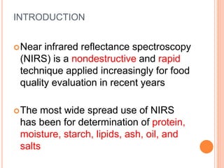 INTRODUCTION
Near infrared reflectance spectroscopy
(NIRS) is a nondestructive and rapid
technique applied increasingly for food
quality evaluation in recent years
The most wide spread use of NIRS
has been for determination of protein,
moisture, starch, lipids, ash, oil, and
salts
 