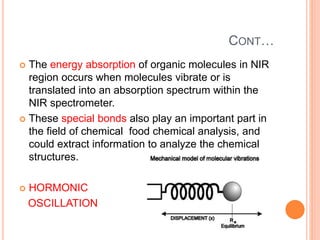 CONT…
 The energy absorption of organic molecules in NIR
region occurs when molecules vibrate or is
translated into an absorption spectrum within the
NIR spectrometer.
 These special bonds also play an important part in
the field of chemical food chemical analysis, and
could extract information to analyze the chemical
structures.
 HORMONIC
OSCILLATION
 