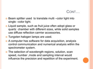 CONT…
 Beam splitter used to translate multi –color light into
single –color light.
 Liquid sample, such as fruit juice often adopt glass or
quartz chamber with different sizes, while solid samples
use diffuse reflection carrrier accessories.
 Tungsten halogen lamps are used.
 A computer has software for data acquisition, analysis
control communication and numerical analysis within the
spectrometer system.
 The selection of wavelength regions, solution, scan
speed, number ,mode and sampling interval would
influence the precision and repetition of the experiment.
 
