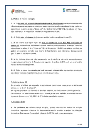 Pág. 2/5
2.2 Pedido de horário e seleção
2.2.1. Os horários não ocupados na presente reserva de recrutamento que sejam objeto de duas
não colocações na reserva de recrutamento podem transitar para Contratação de Escola, conforme
determinado na alínea c) do n.º 2) do art.º 38.º do Decreto-Lei 132/2012, na redação em vigor,
após intervenção do responsável pelo AE/ENA na plataforma SIGRHE.
2.2.2. Os horários inferiores a 8h devem ser pedidos em Contratação de Escola (CE).
2.2.3. Os horários que sejam objeto de duas não aceitações ou de duas Não aceitações em
tempo útil na reserva de recrutamento podem transitar para Contratação de Escola, conforme
determinado na alínea d) do n.º 2) do art.º 38.º do Decreto-Lei 132/2012, na redação em vigor, ou
podem ser novamente enviados para Reserva de Recrutamento após intervenção do responsável
pelo AE/ENA na plataforma SIGRHE.
2.2.4. Os horários objeto de não apresentação ou de denúncia não serão automaticamente
recuperados para a Reserva de Recrutamento seguinte, devendo o AE/ENA pedir um novo horário
no caso da necessidade persistir.
2.2.5. Todas as novas necessidades de horários anuais e temporários que surgirem entretanto
deverão ser indicadas na plataforma, tendo em vista a sua recolha.
3. Colocação na RR
Em primeira prioridade são colocados os docentes de carreira que concorreram ao abrigo das
alíneas a) e b) do nº1 do artigo 28º.
Em segunda prioridade são colocados os docentes externos, não colocados em Contratação Inicial.
Os candidatos são selecionados respeitando a ordenação das suas preferências manifestadas nos
termos do Decreto-Lei n.º 132/2012, de 27 de junho, na redação em vigor.
4. Regresso à RR
4.1 Os candidatos de carreira (QA/QE ou QZP), quando colocados em horários de duração
temporária, regressam à Reserva de Recrutamento quando terminar o período da colocação
temporária. Este regresso fica sujeito à indicação do AE/ENA onde cessou a colocação.
 
