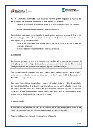 Pág. 3/5
4.2 Os candidatos contratados cuja colocação termine podem regressar à Reserva de
Recrutamento para efeitos de nova colocação. Este regresso fica sujeito à:
• Indicação da finalização da colocação por parte do AE/ENA onde se encontrava colocado;
• Manifestação de interesse do candidato para nova colocação.
Os candidatos contratados em contratação de escola podem igualmente regressar à Reserva de
Recrutamento, para efeitos de nova colocação desde que não tenha nenhuma colocação ativa.
Este regresso fica igualmente sujeito à:
• Indicação da finalização da(s) colocação(ões) por parte do(s) AE(s)/ENA(s) onde se
encontrava colocado;
• Manifestação de interesse do candidato para nova colocação.
5. Aceitação
Os docentes colocados na Reserva de Recrutamento (QA/QE, QZP e Externos) devem aceder à
aplicação e proceder à aceitação da colocação na aplicação eletrónica no prazo de 48 horas úteis,
correspondentes aos dois primeiros dias úteis após a publicitação da colocação.
Caso os candidatos não cumpram este dever, findo o prazo, considera-se uma “Não Aceitação”
aplicando-se a penalização prevista nas alíneas a), b) e c) do nº. 1 do artº. 18º do Decreto-Lei n.º
132/2012, na redação em vigor.
Para efeitos do previsto na alínea c) do n.º 1 do art.º 18.º do Decreto-Lei n.º 132/2012, na redação
em vigor, impossibilidade de os docentes não integrados na carreira serem colocados em exercício
de funções docentes nesse ano, através dos procedimentos concursais regulados no referido
decreto-lei, a DGAE disponibiliza um módulo na aplicação SIGRHE onde o candidato pode, a seu
pedido, recorrer à audição escrita, no prazo de 48 horas.
6. Apresentação
A apresentação dos docentes (QA/QE, QZP e Externos) no AE/ENA é efetuada no prazo de 48
horas, correspondentes aos dois primeiros dias úteis após a respetiva colocação.
A apresentação deve ser efetivada eletronicamente pela escola.
 