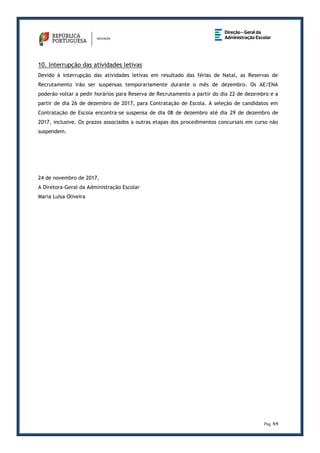 Pág. 5/5
10. Interrupção das atividades letivas
Devido à interrupção das atividades letivas em resultado das férias de Natal, as Reservas de
Recrutamento irão ser suspensas temporariamente durante o mês de dezembro. Os AE/ENA
poderão voltar a pedir horários para Reserva de Recrutamento a partir do dia 22 de dezembro e a
partir de dia 26 de dezembro de 2017, para Contratação de Escola. A seleção de candidatos em
Contratação de Escola encontra-se suspensa de dia 08 de dezembro até dia 29 de dezembro de
2017, inclusive. Os prazos associados a outras etapas dos procedimentos concursais em curso não
suspendem.
24 de novembro de 2017,
A Diretora-Geral da Administração Escolar
Maria Luísa Oliveira
 