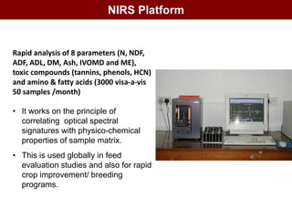 NIRS Platform
Rapid analysis of 8 parameters (N, NDF,
ADF, ADL, DM, Ash, IVOMD and ME),
toxic compounds (tannins, phenols, HCN)
and amino & fatty acids (3000 visa-a-vis
50 samples /month)
• It works on the principle of
correlating optical spectral
signatures with physico-chemical
properties of sample matrix.
• This is used globally in feed
evaluation studies and also for rapid
crop improvement/ breeding
programs.
 