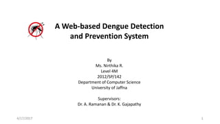A Web-based Dengue Detection
and Prevention System
By
Ms. Nirthika R.
Level 4M
2012/SP/142
Department of Computer Science
University of Jaffna
Supervisors:
Dr. A. Ramanan & Dr. K. Gajapathy
4/17/2017 1
 