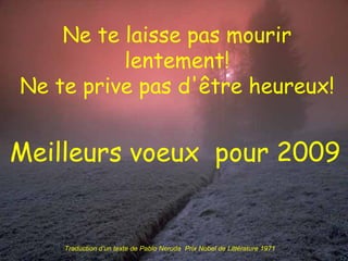 Ne te laisse pas mourir lentement! Ne te prive pas d'être heureux! Meilleurs voeux  pour 2009 Traduction d’un texte de Pablo Neruda  Prix Nobel de Littérature 1971 