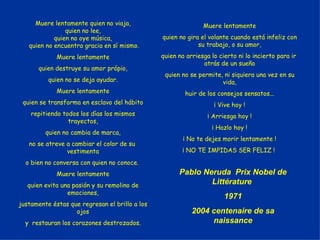 Muere lentamente quien no viaja, quien no lee, quien no oye música, quien no encuentra gracia en sí mismo. Muere lentamente quien destruye su amor própio, quien no se deja ayudar. Muere lentamente quien se transforma en esclavo del hábito repitiendo todos los días los mismos trayectos, quien no cambia de marca, no se atreve a cambiar el color de su  vestimenta o bien no conversa con quien no conoce.  Muere lentamente quien evita una pasión y su remolino de emociones, justamente éstas que regresan el brillo a los ojos y  restauran los corazones destrozados. Muere lentamente quien no gira el volante cuando está infeliz con su trabajo, o su amor, quien no arriesga lo cierto ni lo incierto para ir  atrás de un sueño quien no se permite, ni siquiera una vez en su vida, huir de los consejos sensatos... ¡ Vive hoy ! ¡ Arriesga hoy ! ¡ Hazlo hoy ! ¡ No te dejes morir lentamente ! ¡ NO TE IMPIDAS SER FELIZ !  Pablo Neruda  Prix Nobel de Littérature  1971 2004 centenaire de sa naissance 