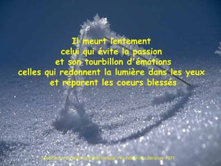 Il meurt lentement celui qui évite la passion et son tourbillon d'émotions celles qui redonnent la lumière dans les yeux et réparent les coeurs blessés Traduction d’un texte de Pablo Neruda  Prix Nobel de Littérature 1971 