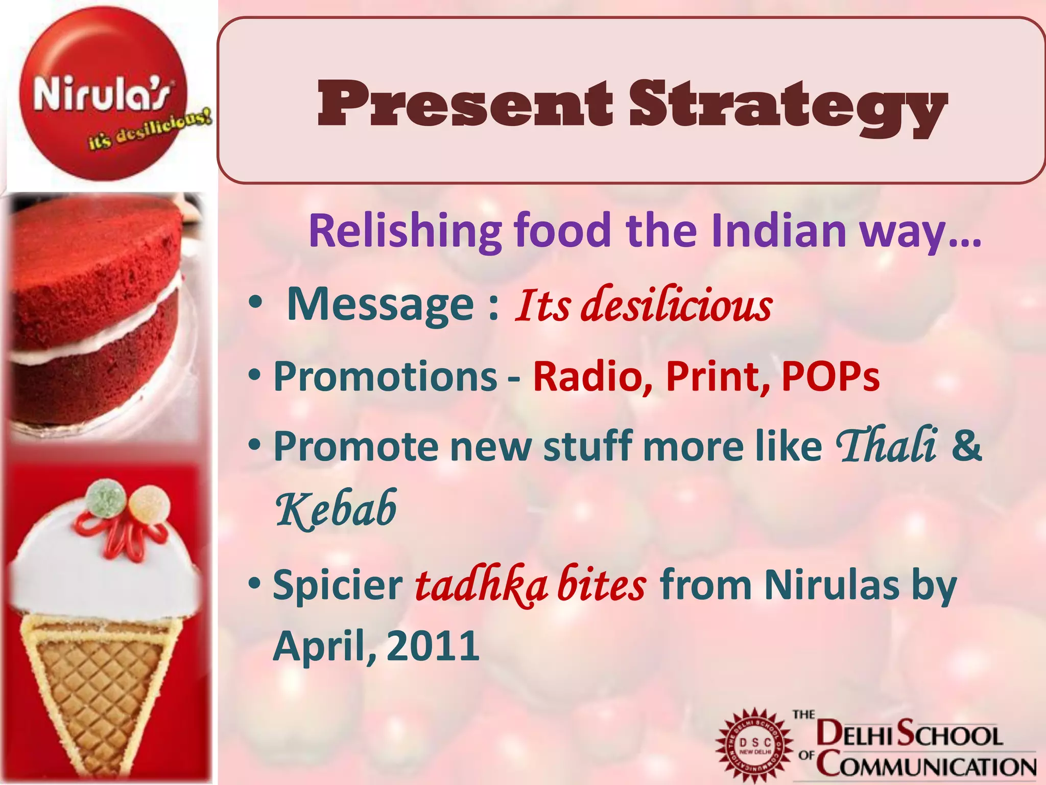 Present Strategy
  Relishing food the Indian way…
• Message : Its desilicious
• Promotions - Radio, Print, POPs
• Promote new stuff more like Thali &
 Kebab
• Spicier tadhka bites from Nirulas by
  April, 2011
 