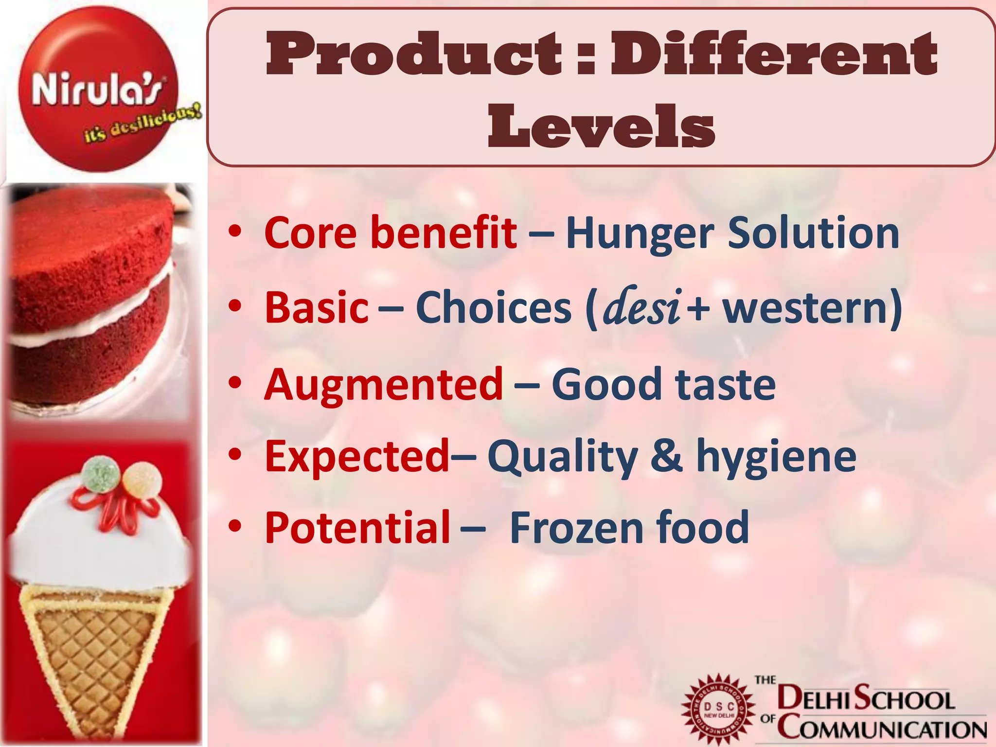 Product : Different
      Levels
• Core benefit – Hunger Solution
• Basic – Choices (desi + western)
• Augmented – Good taste
• Expected– Quality & hygiene
• Potential – Frozen food
 