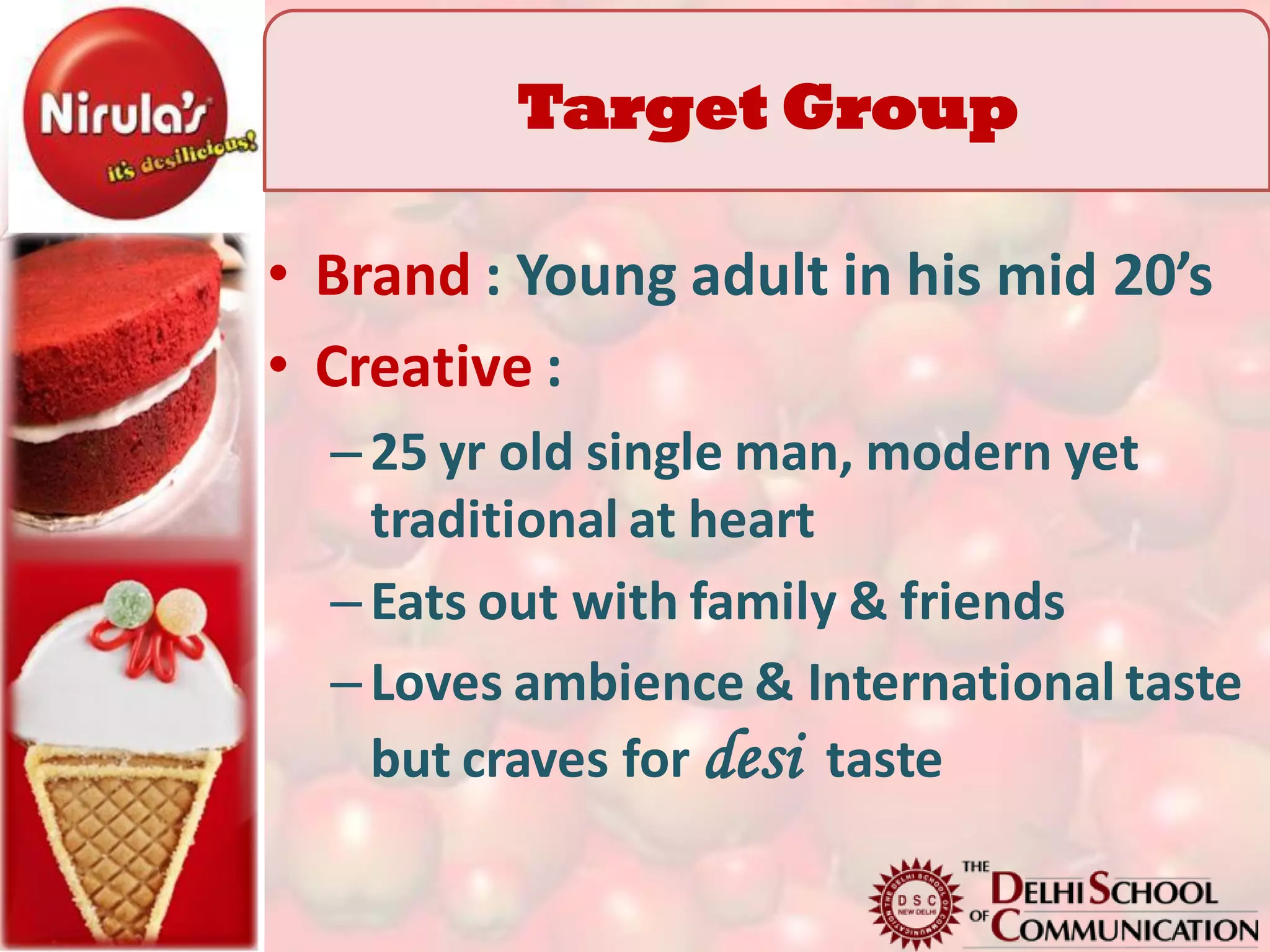 Target Group
           TG
• Brand : Young adult in his mid 20’s
• Creative :
  – 25 yr old single man, modern yet
    traditional at heart
  – Eats out with family & friends
  – Loves ambience & International taste
    but craves for desi taste
 