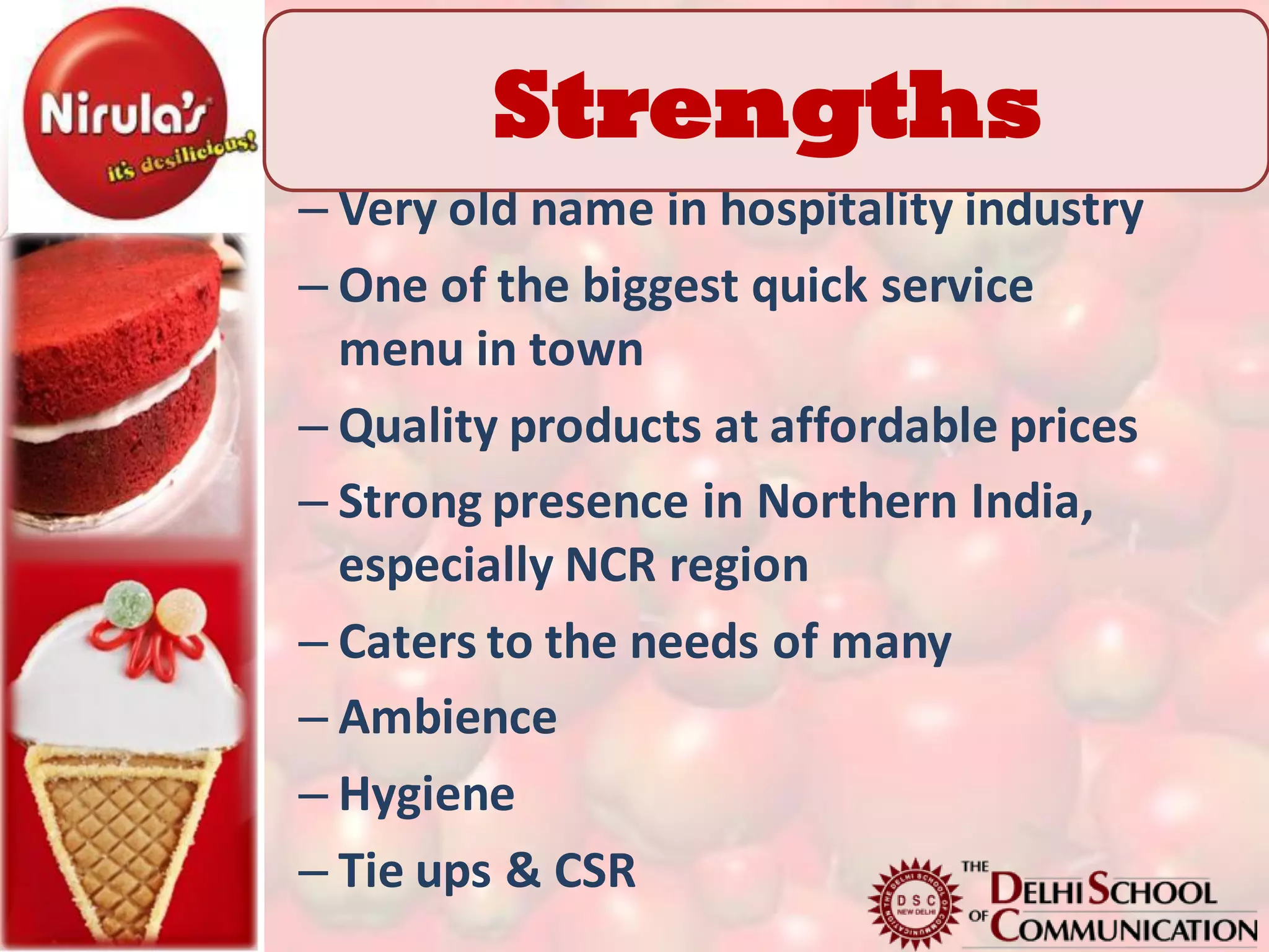 Strengths
– Very old name in hospitality industry
– One of the biggest quick service
  menu in town
– Quality products at affordable prices
– Strong presence in Northern India,
  especially NCR region
– Caters to the needs of many
– Ambience
– Hygiene
– Tie ups & CSR
 