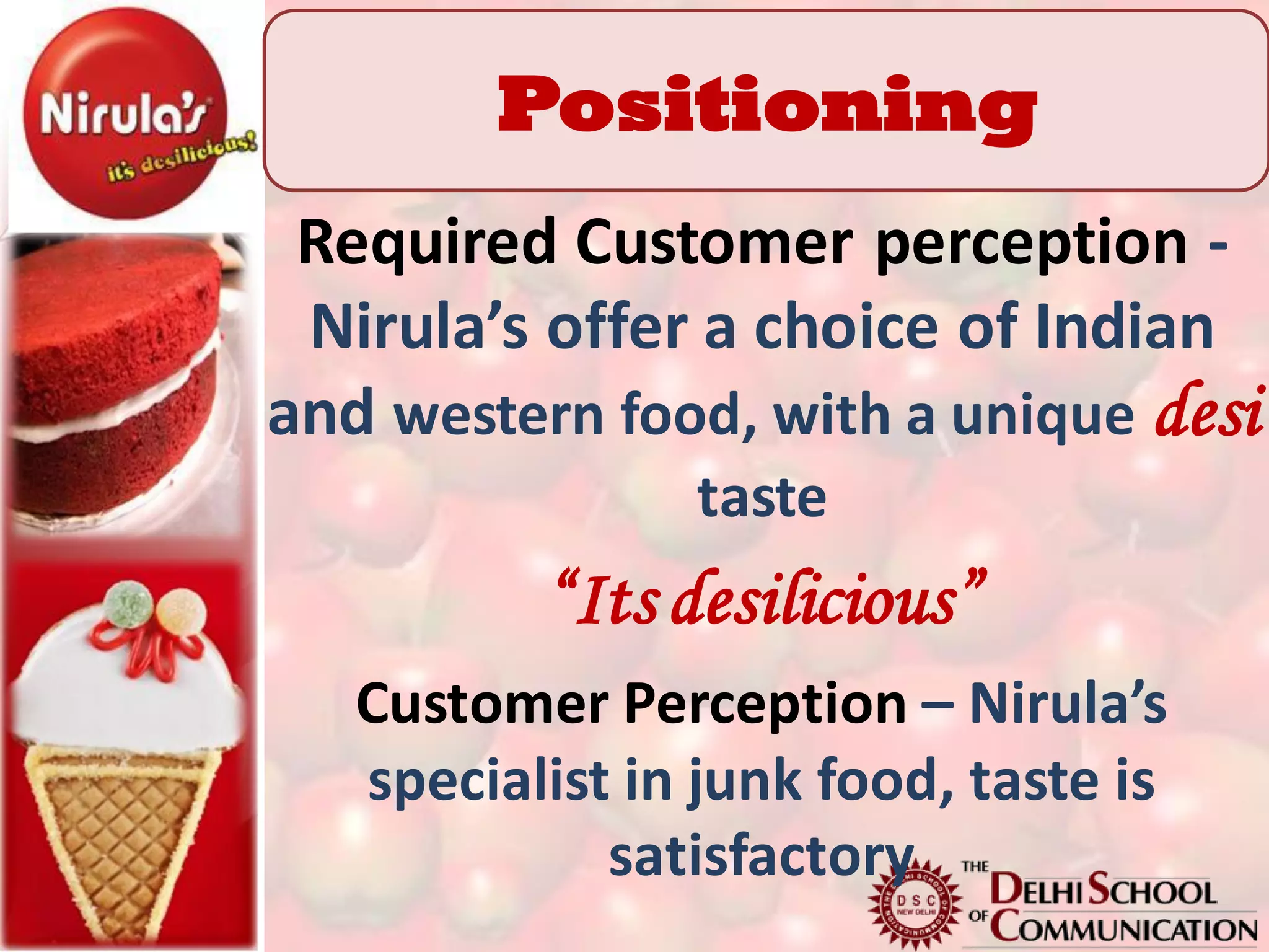 Positioning
 Required Customer perception -
 Nirula’s offer a choice of Indian
and western food, with a unique desi
                taste
          “Its desilicious”
   Customer Perception – Nirula’s
   specialist in junk food, taste is
             satisfactory
 