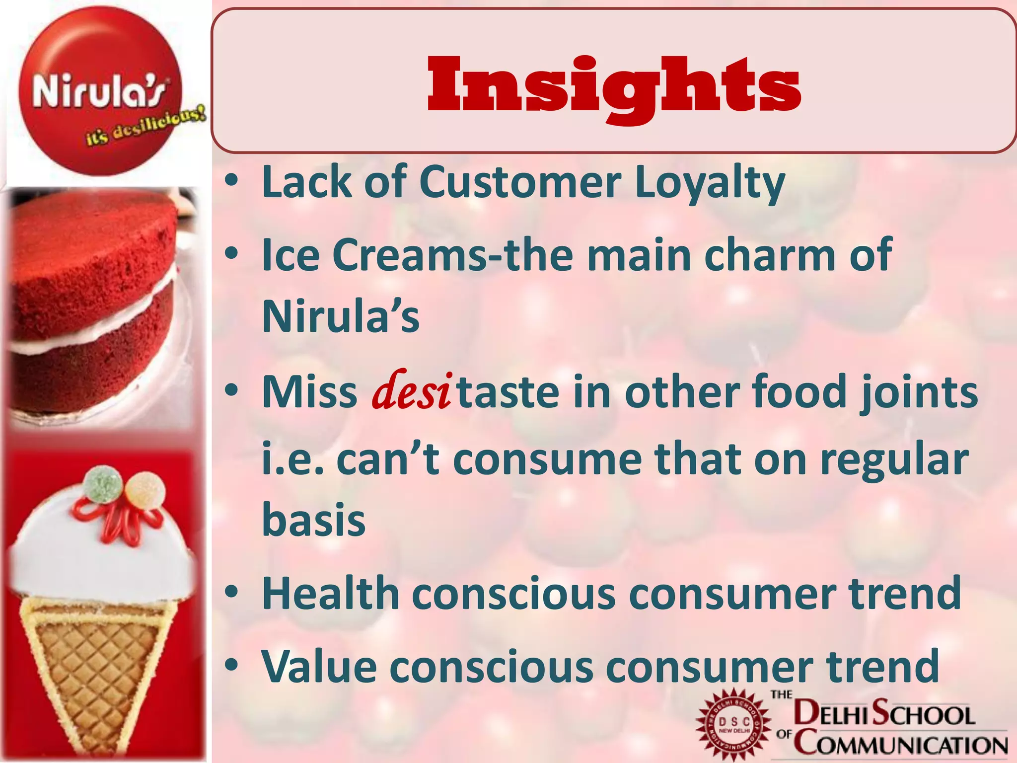 Insights
         Insights
• Lack of Customer Loyalty
• Ice Creams-the main charm of
  Nirula’s
• Miss desi taste in other food joints
  i.e. can’t consume that on regular
  basis
• Health conscious consumer trend
• Value conscious consumer trend
 