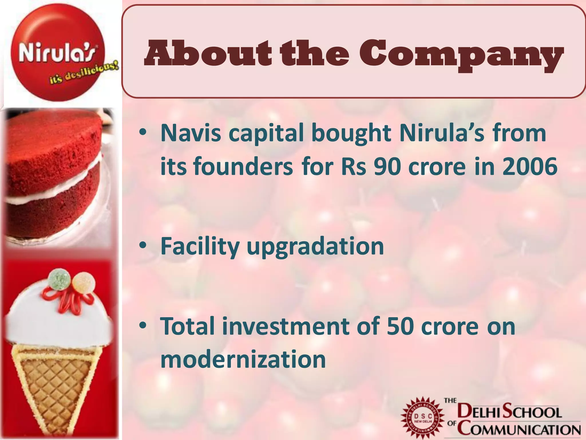 About the Company

• Navis capital bought Nirula’s from
  its founders for Rs 90 crore in 2006

• Facility upgradation

• Total investment of 50 crore on
  modernization
 