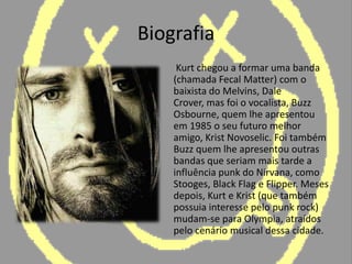 Biografia	 Kurt chegou a formar uma banda (chamada Fecal Matter) com o baixista do Melvins, DaleCrover, mas foi o vocalista, Buzz Osbourne, quem lhe apresentou em 1985 o seu futuro melhor amigo, KristNovoselic. Foi também Buzz quem lhe apresentou outras bandas que seriam mais tarde a influência punk do Nirvana, como Stooges, Black Flag e Flipper. Meses depois, Kurt e Krist (que também possuia interesse pelo punk rock) mudam-se para Olympia, atraídos pelo cenário musical dessa cidade.