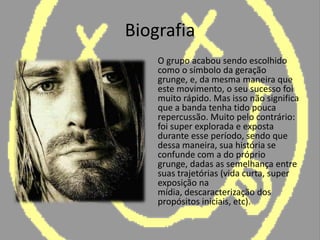 Biografia	O grupo acabou sendo escolhido como o símbolo da geração grunge, e, da mesma maneira que este movimento, o seu sucesso foi muito rápido. Mas isso não significa que a banda tenha tido pouca repercussão. Muito pelo contrário: foi super explorada e exposta durante esse período, sendo que dessa maneira, sua história se confunde com a do próprio grunge, dadas as semelhança entre suas trajetórias (vida curta, super exposição na mídia, descaracterização dos propósitos iniciais, etc).