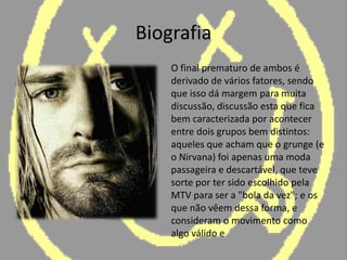 Biografia	O final prematuro de ambos é derivado de vários fatores, sendo que isso dá margem para muita discussão, discussão esta que fica bem caracterizada por acontecer entre dois grupos bem distintos: aqueles que acham que o grunge (e o Nirvana) foi apenas uma moda passageira e descartável, que teve sorte por ter sido escolhido pela MTV para ser a "bola da vez"; e os que não vêem dessa forma, e consideram o movimento como algo válido e