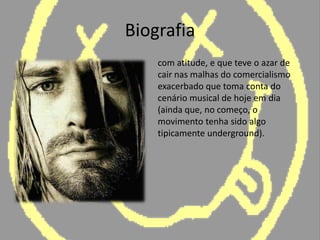 Biografiacom atitude, e que teve o azar de cair nas malhas do comercialismo exacerbado que toma conta do cenário musical de hoje em dia (ainda que, no começo, o movimento tenha sido algo tipicamente underground).