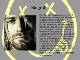 Biografia	Kurt Donald Cobain nasceu em 20 de fevereiro de 1967, em Aberdeen (à aproximadamente 220 quilômetros ao sul de Seattle), no estado americano de Washington. Devido aos constantes problemas entre seus pais (um mecânico e uma secretária, que vieram a se separar definitivamente quando ele tinha 7 anos), ele morou em vários lugares diferentes, e desde cedo mostrou-se um garoto muito irriquieto, e com problemas de saúde que lhe obrigavam a tomar sedativos e outros remédios (como o Ritalin) para acalmar sua hiperatividade e fazê-lo concentrar-se na escola.