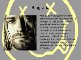 Biografia	Mas os esforços quanto aos seus estudos foram em vão, e logo ele se desligou da vida escolar. Passava grande parte de seu tempo sozinho, ouvindo música e pintando, na maioria das vezes, na casa de outros parentes que aceitavam cuidar do garoto-problema. Sua conturbada infância seria refletida anos mais tarde em várias músicas que ele compôs para o Nirvana.