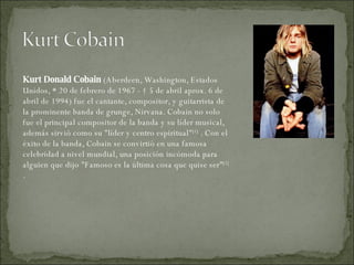 Kurt Donald Cobain  (Aberdeen, Washington, Estados Unidos, * 20 de febrero de 1967 - † 5 de abril aprox. 6 de abril de 1994) fue el cantante, compositor, y guitarrista de la prominente banda de grunge, Nirvana. Cobain no solo fue el principal compositor de la banda y su líder musical, además sirvió como su "líder y centro espiritual" [1]  . Con el éxito de la banda, Cobain se convirtió en una famosa celebridad a nivel mundial, una posición incómoda para alguien que dijo "Famoso es la última cosa que quise ser" [2]  . 