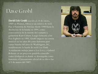 David Eric Grohl  (nacido el 14 de enero, 1969 en Warren, Ohio) es un músico de rock. Fue el baterista de Nirvana desde 1990 hasta la disolución de la banda en 1994, como consecuencia de la muerte del cantante y guitarrista Kurt Cobain. Luego formaría a los Foo Fighters en 1995. Grohl empezó su carrera musical en los años 80 como baterista para varias bandas del área de Washington, DC, notablemente la banda de rock Los Flink. Actualmente trabaja junto a Lee Levy y Gabriel Behrens en un proyecto paralelo conocido como Godspeed en donde se desempeña como baterista; el lanzamiento oficial de su disco fue el 3 de marzo del 2007. 