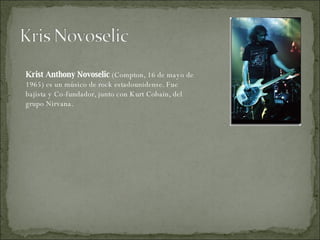 Krist Anthony Novoselic  (Compton, 16 de mayo de 1965) es un músico de rock estadounidense. Fue bajista y Co-fundador, junto con Kurt Cobain, del grupo Nirvana. 