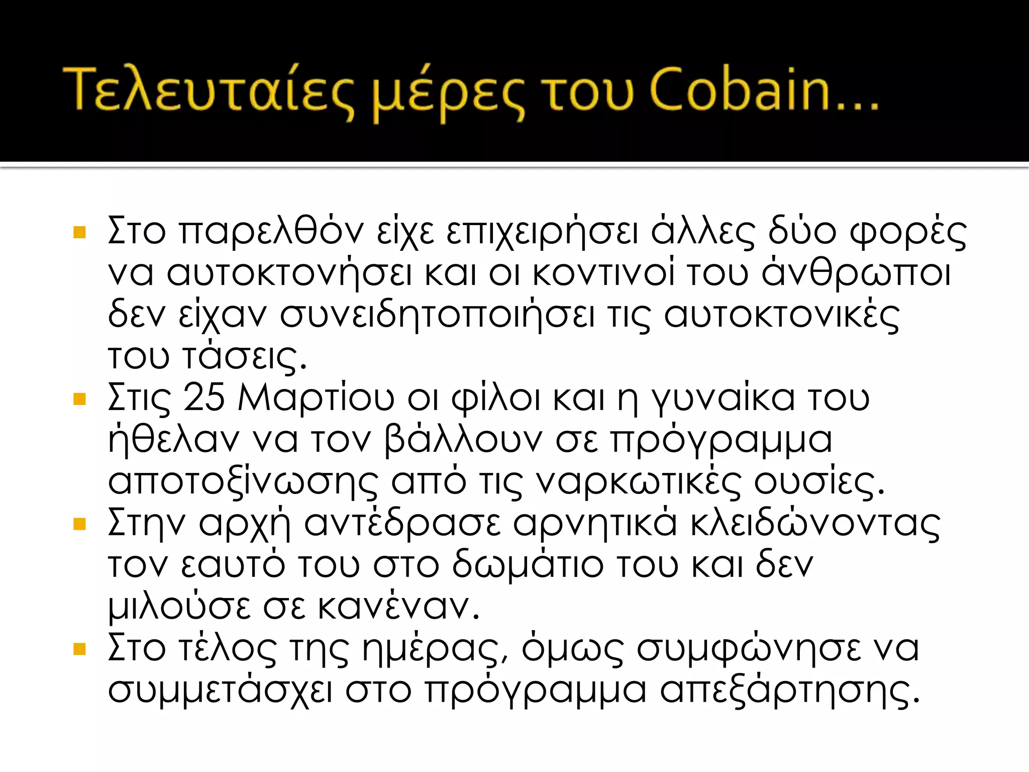  Στο παρελθόν είχε επιχειρήσει άλλες δύο φορές
να αυτοκτονήσει και οι κοντινοί του άνθρωποι
δεν είχαν συνειδητοποιήσει τις αυτοκτονικές
του τάσεις.
 Στις 25 Μαρτίου οι φίλοι και η γυναίκα του
ήθελαν να τον βάλλουν σε πρόγραμμα
αποτοξίνωσης από τις ναρκωτικές ουσίες.
 Στην αρχή αντέδρασε αρνητικά κλειδώνοντας
τον εαυτό του στο δωμάτιο του και δεν
μιλούσε σε κανέναν.
 Στο τέλος της ημέρας, όμως συμφώνησε να
συμμετάσχει στο πρόγραμμα απεξάρτησης.
 