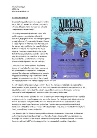 AmeliaCranstoun
A2 Media
AdvertisementAnalysis
Nirvana– Nevermind
Nirvana’sfamousalbumcoverisrecoveredforthe
use of their20th
anniversary release.Ican use this
advertas it haselementsinwhichIcan relate to
Lacey’srepertoire of elements.
The Settingof the advertisementisapool.This
couldrepresentsconnotationsof funand
relaxation,highlightedbythe use of the protagonist
beinga babyand inferringyouth.Howeverthe use
of a pool inplace of otherpossible choicessuchas
the sea or a lake,couldinferthe ideaof isolation
that may come withthe lifestyle of the music
industry.Thisimage progresseswiththe of the
dollarbill strategicallybeing placedinfrontof the
baby.Thisindicatedthe ideaof the all American
dreamand of the youthin the modernera’s
generationchasingmoneyandfastlifestyles.
Charactersof the advertisementsinclude the
famousnirvanababy.The nakedbaby represents
the youthand freedomthe musicof the band
inspires. The nakednesscouldassumethe musicis
strippedbackand original piecesfromthe artist
howeveritconnotesanotherside of the rockand
roll lifestyle,typicallyseenasthe stereotypical wildbadboys.
The advertisementhasa conceptual narrative due tothe manyconnotationsthe characterof the
advertisementcaninfer,howeverIwouldalsostate that the advertisementisalsoperformance.This
isdue to how iconicelementsof the artworkare,and that audienceswill recognise andbe so
familiarwithwhattheysee thatitis evidentwhatbandis beingshowcased.
The baby inthe waterisiconicfor the bandas it’srecognisable forthe publicall aroundthe worldas
a trade ark coverfor one of nirvanasmostsuccessful albums.The fonthoweverisalsoiconicof the
Band as it’susedoneveryartworkfor the band.The advertisementalsofeaturesasmall label
featuringthe bandslogoof a tonguedsmileyface.Thislogoisseenonmostalbumsandband
merchandise.The otherfontsusedonthe advertisementare bold,thickandpointedformscripture.
Thisis iconicof many rock androll genres.
Tech codes suchas the fontwhichadvertisesthe anniversary additionissurroundedby elements
such as highkeylightingandshadingaroundthe baby.Thiscreatesanunderwateratmosphere,
drawinginthe audience tothe mise enscene andinvolvingtheminthe environment.Thisinvites
themto celebrate the 20th
anniversaryandtherefore successfullypublicisesthe product.
 