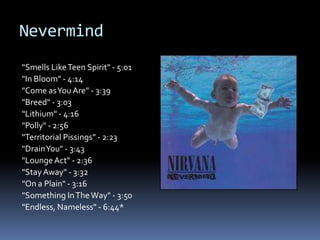 Nevermind"Smells Like Teen Spirit" - 5:01"In Bloom" - 4:14"Come as You Are" - 3:39"Breed" - 3:03"Lithium" - 4:16"Polly" - 2:56"Territorial Pissings" - 2:23"Drain You" - 3:43"Lounge Act" - 2:36"Stay Away" - 3:32"On a Plain" - 3:16"Something In The Way" - 3:50"Endless, Nameless" - 6:44*