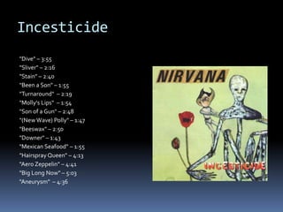Incesticide"Dive" – 3:55"Sliver" – 2:16"Stain" – 2:40"Been a Son" – 1:55"Turnaround"  – 2:19"Molly'sLips"  – 1:54"Son of a Gun" – 2:48"(New Wave) Polly" – 1:47"Beeswax" – 2:50"Downer" – 1:43"MexicanSeafood" – 1:55"Hairspray Queen" – 4:13"AeroZeppelin" – 4:41"BigLongNow" – 5:03"Aneurysm"  – 4:36