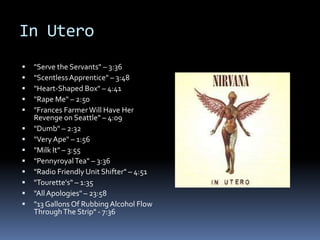 In Utero"Serve the Servants" – 3:36"Scentless Apprentice" – 3:48"Heart-Shaped Box" – 4:41"Rape Me" – 2:50"Frances Farmer Will Have Her Revenge on Seattle" – 4:09"Dumb" – 2:32"Very Ape" – 1:56"Milk It" – 3:55"Pennyroyal Tea" – 3:36"Radio Friendly Unit Shifter" – 4:51"Tourette's" – 1:35"All Apologies" – 23:58"13 Gallons Of Rubbing Alcohol Flow Through The Strip" - 7:36
