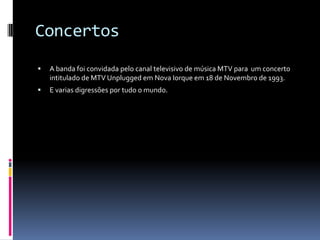 ConcertosA banda foi convidada pelo canal televisivo de música MTV para  um concerto intitulado de MTV Unplugged em Nova Iorque em 18 de Novembro de 1993.E varias digressões por tudo o mundo.