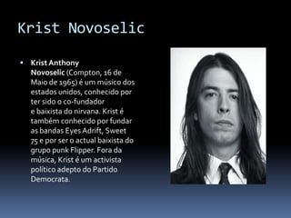 KristNovoselicKrist Anthony Novoselic (Compton, 16 de Maio de 1965) é um músico dos estados unidos, conhecido por ter sido o co-fundador e baixista do nirvana. Krist é também conhecido por fundar as bandas Eyes Adrift, Sweet 75 e por ser o actual baixista do grupo punk Flipper. Fora da música, Krist é um activista político adepto do Partido Democrata.