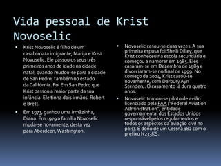 Vida pessoal de KristNovoselicKristNovoselic é filho de um casal croata imigrante, Marija e KristNovoselic. Ele passou os seus três primeiros anos de idade na cidade natal, quando mudou-se para a cidade de San Pedro, também no estado da Califórnia. Foi Em San Pedro que Krist passou a maior parte da sua infância. Ele tinha dois irmãos, Robert e Brett. Em 1973, ganhou uma irmãzinha, Diana. Em 1979 a família Novoselic muda-se novamente, desta vez para Aberdeen, Washington.Novoselic casou-se duas vezes. A sua primeira esposa foi ShelliDilley, que Krist conheceu na escola secundária e começou a namorar em 1985. Eles casaram-se em Dezembro de 1989 e divorciaram-se no final de 1999. No começo de 2004, Krist casou-se novamente, com DarburyAynStenderu. O casamento já dura quatro anos.Novoselic tornou-se piloto de avião licenciado pela FAA ("Federal AviationAdministration", entidade governamental dos Estados Unidos responsável pelos regulamentos e todos os aspectos da aviação civil no país). É dono de um Cessna182 com o prefixo N233KS.