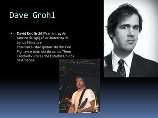DaveGrohlDavid EricGrohl (Warren, 14 de Janeiro de 1969) é ex-baterista da banda Nirvana e atual vocalista e guitarrista dos Foo Fighters e baterista da banda ThemCrooked Vultures dos Estados Unidos da América.