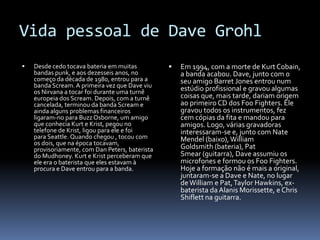 Vida pessoal de DaveGrohlDesde cedo tocava bateria em muitas bandas punk, e aos dezesseis anos, no começo da década de 1980, entrou para a banda Scream. A primeira vez que Dave viu os Nirvana a tocar foi durante uma turnê europeia dos Scream. Depois, com a turnê cancelada, terminou da banda Scream e ainda alguns problemas financeiros ligaram-no para BuzzOsborne, um amigo que conhecia Kurt e Krist, pegou no telefone de Krist, ligou para ele e foi para Seattle. Quando chegou , tocou com os dois, que na época tocavam, provisoriamente, com Dan Peters, baterista do Mudhoney. Kurt e Krist perceberam que ele era o baterista que eles estavam à procura e Dave entrou para a banda.Em 1994, com a morte de Kurt Cobain, a banda acabou. Dave, junto com o seu amigo Barret Jones entrou num estúdio profissional e gravou algumas coisas que, mais tarde, dariam origem ao primeiro CD dos Foo Fighters. Ele gravou todos os instrumentos, fez cem cópias da fita e mandou para amigos. Logo, várias gravadoras interessaram-se e, junto com Nate Mendel (baixo), William Goldsmith (bateria), PatSmear (guitarra), Dave assumiu os microfones e formou os Foo Fighters. Hoje a formação não é mais a original, juntaram-se a Dave e Nate, no lugar de William e Pat, Taylor Hawkins, ex-baterista da AlanisMorissette, e ChrisShiflett na guitarra.