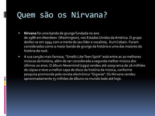 Quem são os Nirvana?Nirvana foi uma banda de grunge fundada no ano de 1986 em Aberdeen  (Washington), nos Estados Unidos da América. O grupo desfez-se em 1994 com a morte do seu líder e vocalista,  Kurt Cobain. Foram considerados como a maior banda de grunge da história e uma das maiores da história do rock.A sua canção mais famosa, "Smells Like Teen Spirit" está entre as 20 melhores músicas da história, além de ser considerada a segunda melhor música dos últimos 20 anos. O álbum Nevermind (1991) vendeu até 2009 cerca de 26 milhões de cópias e teve a melhor capa de disco da história da música, conforme pesquisa promovida pela revista electrónica "Gigwise". Os Nirvana vendeu aproximadamente 75 milhões de álbuns no mundo todo até hoje.