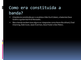 Como era constituída a banda?A banda era constituída por o vocalista e líder Kurt Cobain, o baterista DaveGrohl e o guitarrista KristNovoselic.Mas a banda tambem teve alguns ex-integrantes como AaronBurckhard, ChadChanning, DaleCover, JasonEverman, DaveFoster e Dan Peters.